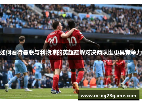 如何看待曼联与利物浦的英超巅峰对决两队谁更具竞争力